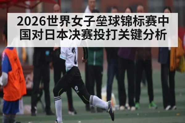 2026世界女子垒球锦标赛中国对日本决赛投打关键分析