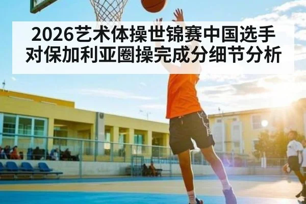 2026艺术体操世锦赛中国选手对保加利亚圈操完成分细节分析